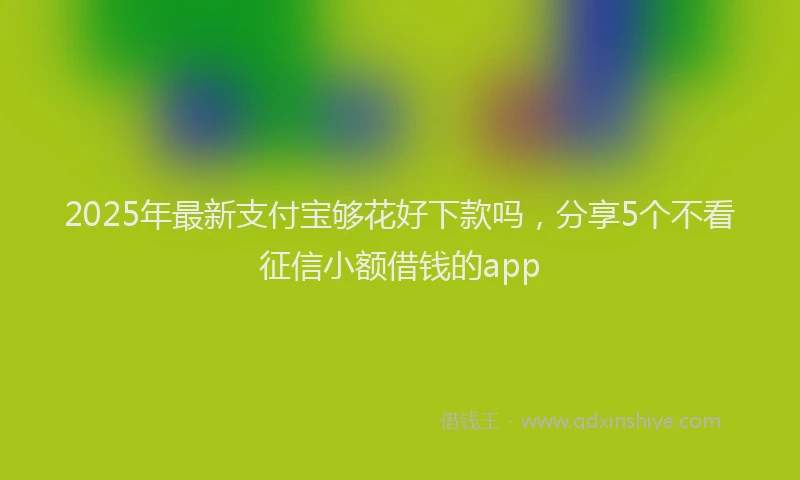 2025年最新支付宝够花好下款吗，分享5个不看征信小额借钱的app
