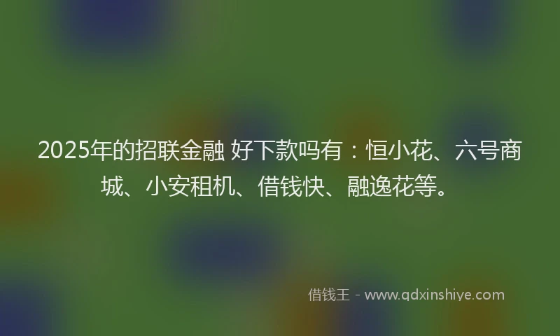 2025年的招联金融 好下款吗有：恒小花、六号商城、小安租机、借钱快、融逸花等。