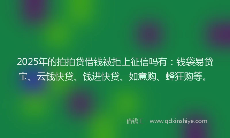2025年的拍拍贷借钱被拒上征信吗有：钱袋易贷宝、云钱快贷、钱进快贷、如意购、蜂狂购等。
