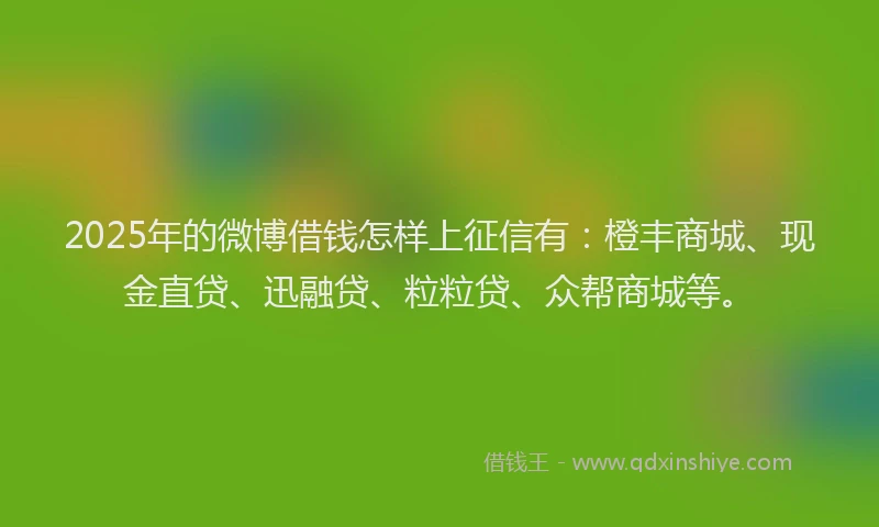 2025年的微博借钱怎样上征信有：橙丰商城、现金直贷、迅融贷、粒粒贷、众帮商城等。