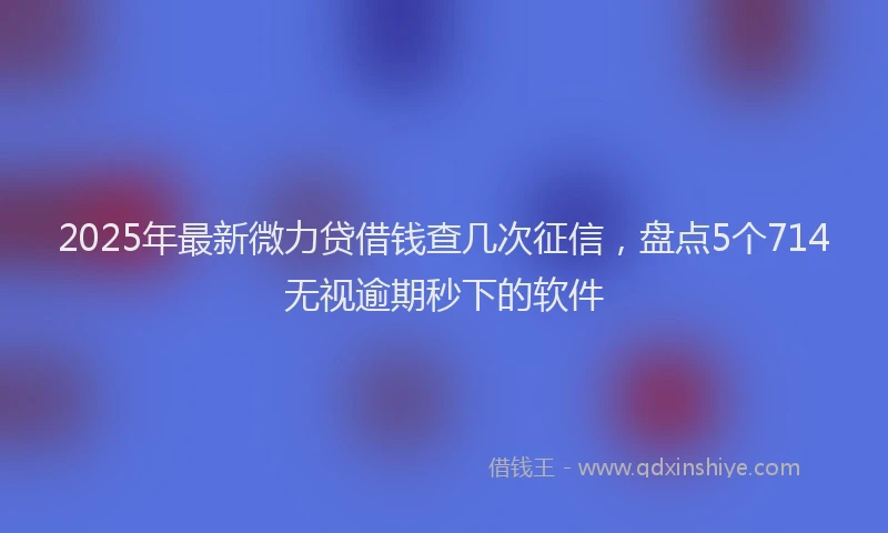 2025年最新微力贷借钱查几次征信，盘点5个714无视逾期秒下的软件