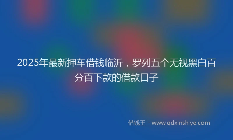 2025年最新押车借钱临沂，罗列五个无视黑白百分百下款的借款口子