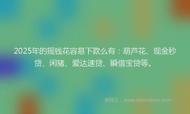 2025年的摇钱花容易下款么有：葫芦花、现金秒贷、闲猪、爱达速贷、瞬借宝贷等。