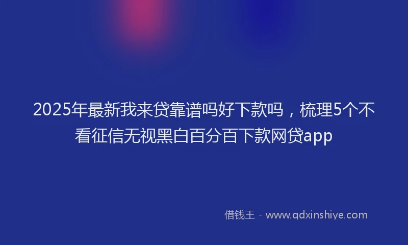 2025年最新我来贷靠谱吗好下款吗，梳理5个不看征信无视黑白百分百下款网贷app