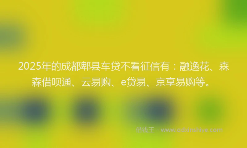 2025年的成都郫县车贷不看征信有：融逸花、森森借呗通、云易购、e贷易、京享易购等。