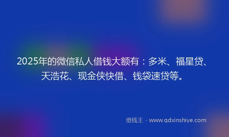 2025年的微信私人借钱大额有：多米、福星贷、天浩花、现金侠快借、钱袋速贷等。