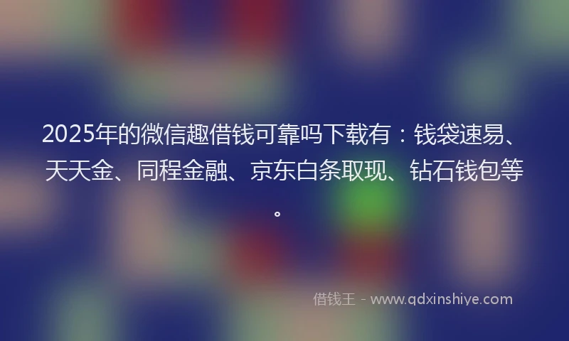 2025年的微信趣借钱可靠吗下载有：钱袋速易、天天金、同程金融、京东白条取现、钻石钱包等。
