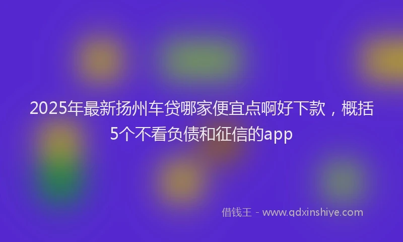 2025年最新扬州车贷哪家便宜点啊好下款，概括5个不看负债和征信的app