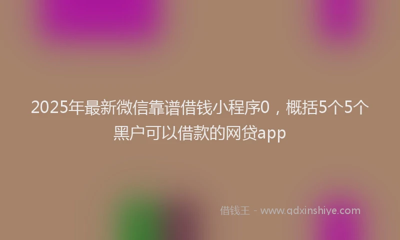2025年最新微信靠谱借钱小程序0，概括5个5个黑户可以借款的网贷app