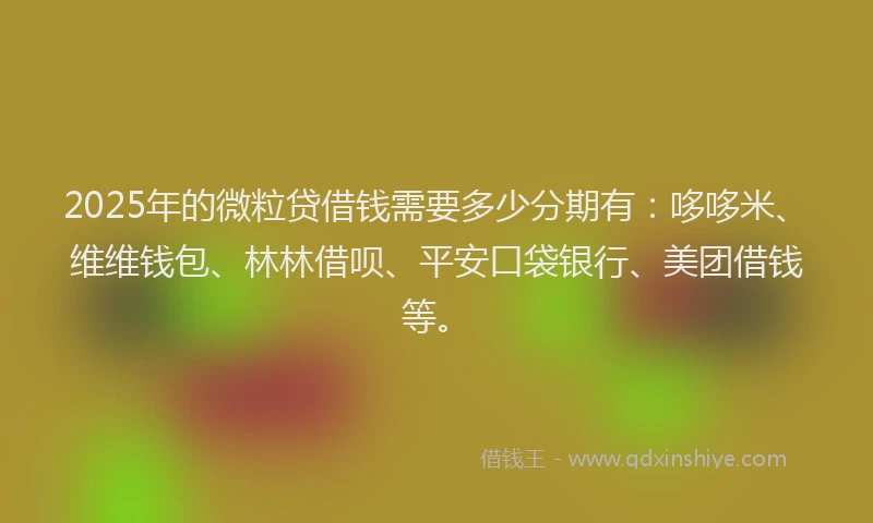 2025年的微粒贷借钱需要多少分期有：哆哆米、维维钱包、林林借呗、平安口袋银行、美团借钱等。