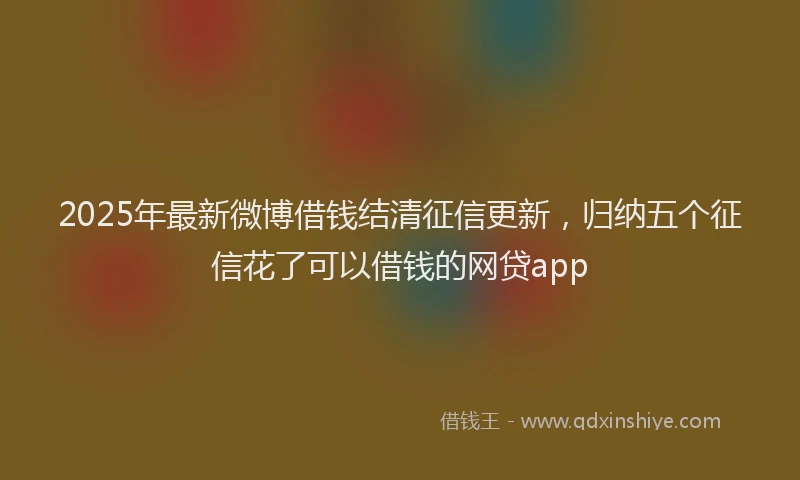 2025年最新微博借钱结清征信更新，归纳五个征信花了可以借钱的网贷app