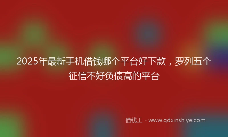 2025年最新手机借钱哪个平台好下款，罗列五个征信不好负债高的平台