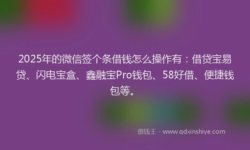 2025年的微信签个条借钱怎么操作有：借贷宝易贷、闪电宝盒、鑫融宝Pro钱包、58好借、便捷钱包等。