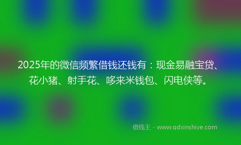 2025年的微信频繁借钱还钱有：现金易融宝贷、花小猪、射手花、哆来米钱包、闪电侠等。