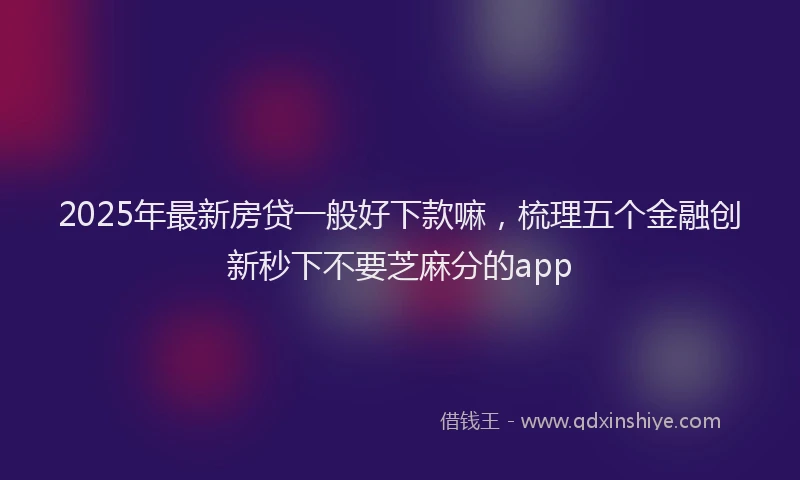 2025年最新房贷一般好下款嘛，梳理五个金融创新秒下不要芝麻分的app