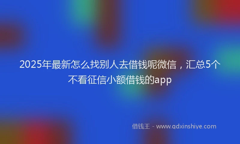 2025年最新怎么找别人去借钱呢微信，汇总5个不看征信小额借钱的app