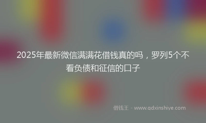 2025年最新微信满满花借钱真的吗，罗列5个不看负债和征信的口子