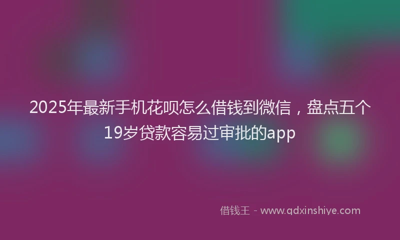 2025年最新手机花呗怎么借钱到微信，盘点五个19岁贷款容易过审批的app