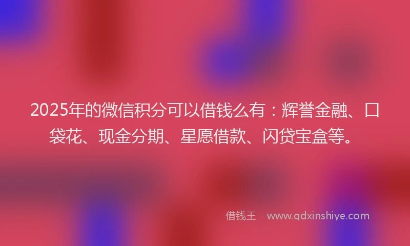 2025年的微信积分可以借钱么有：辉誉金融、口袋花、现金分期、星愿借款、闪贷宝盒等。