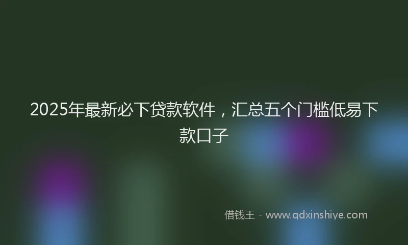 2025年最新必下贷款软件，汇总五个门槛低易下款口子