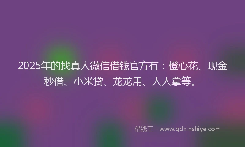 2025年的找真人微信借钱官方有：橙心花、现金秒借、小米贷、龙龙用、人人拿等。