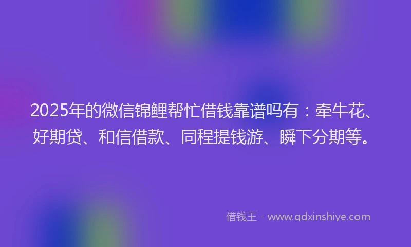 2025年的微信锦鲤帮忙借钱靠谱吗有：牵牛花、好期贷、和信借款、同程提钱游、瞬下分期等。