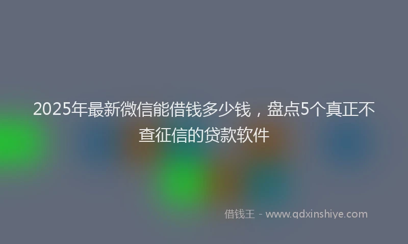 2025年最新微信能借钱多少钱，盘点5个真正不查征信的贷款软件