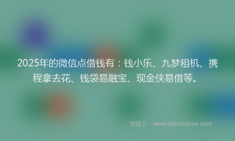 2025年的微信点借钱有：钱小乐、九梦租机、携程拿去花、钱袋易融宝、现金侠易借等。