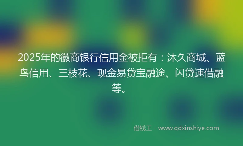 2025年的徽商银行信用金被拒有：沐久商城、蓝鸟信用、三枝花、现金易贷宝融途、闪贷速借融等。