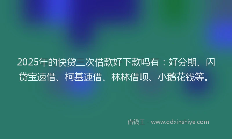 2025年的快贷三次借款好下款吗有：好分期、闪贷宝速借、柯基速借、林林借呗、小鹅花钱等。