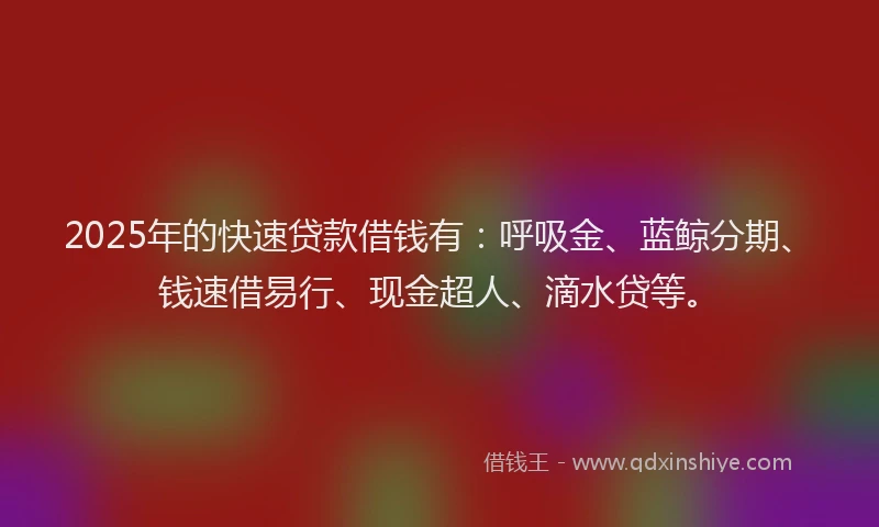 2025年的快速贷款借钱有：呼吸金、蓝鲸分期、钱速借易行、现金超人、滴水贷等。