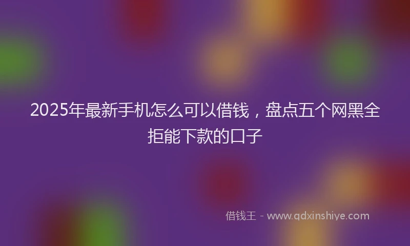 2025年最新手机怎么可以借钱，盘点五个网黑全拒能下款的口子