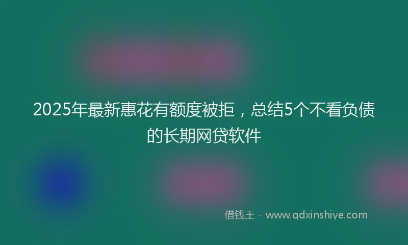 2025年最新惠花有额度被拒，总结5个不看负债的长期网贷软件