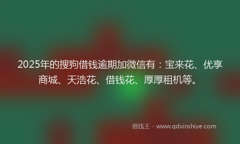 2025年的搜狗借钱逾期加微信有：宝来花、优享商城、天浩花、借钱花、厚厚租机等。