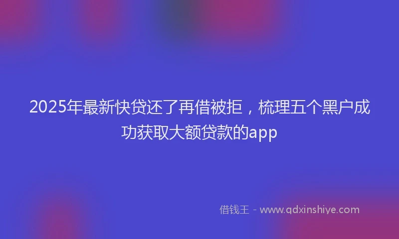 2025年最新快贷还了再借被拒，梳理五个黑户成功获取大额贷款的app