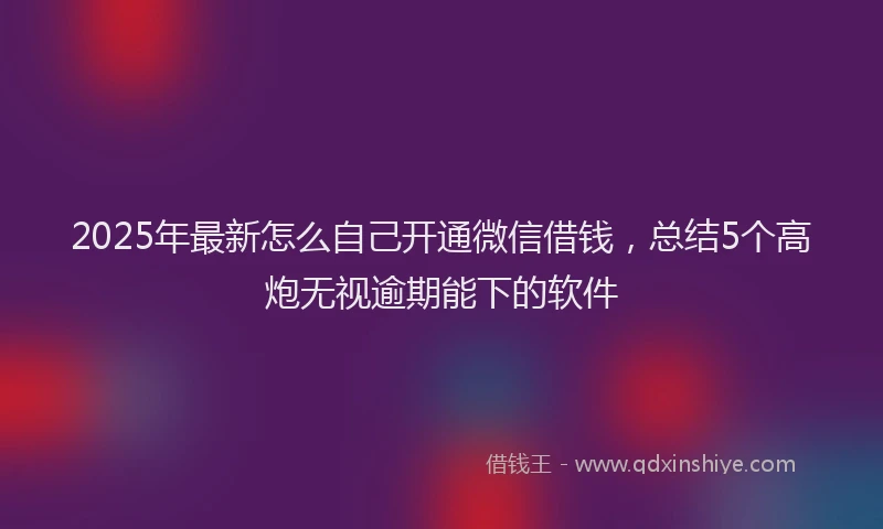 2025年最新怎么自己开通微信借钱，总结5个高炮无视逾期能下的软件
