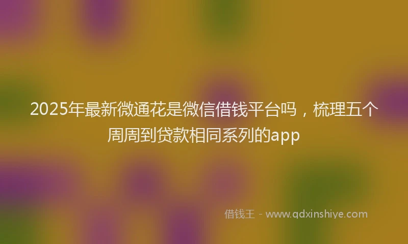 2025年最新微通花是微信借钱平台吗，梳理五个周周到贷款相同系列的app