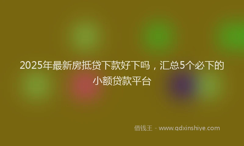 2025年最新房抵贷下款好下吗，汇总5个必下的小额贷款平台
