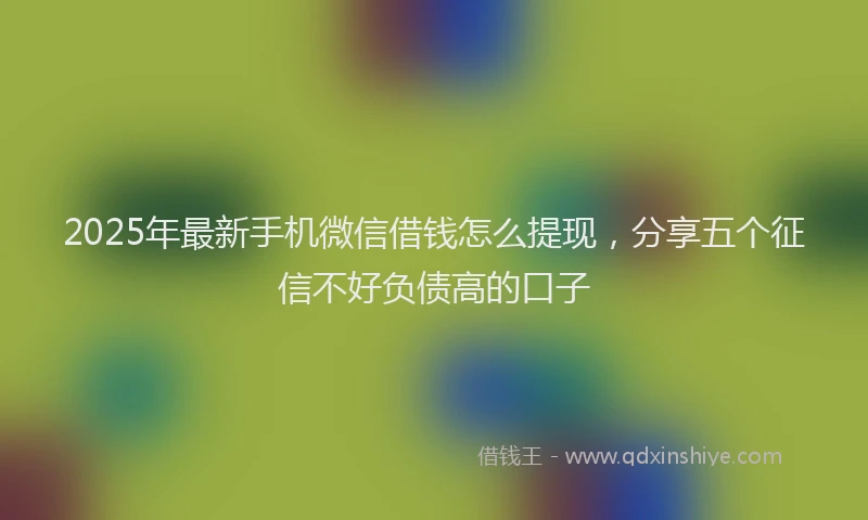 2025年最新手机微信借钱怎么提现，分享五个征信不好负债高的口子