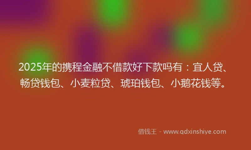2025年的携程金融不借款好下款吗有：宜人贷、畅贷钱包、小麦粒贷、琥珀钱包、小鹅花钱等。