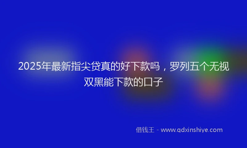 2025年最新指尖贷真的好下款吗，罗列五个无视双黑能下款的口子