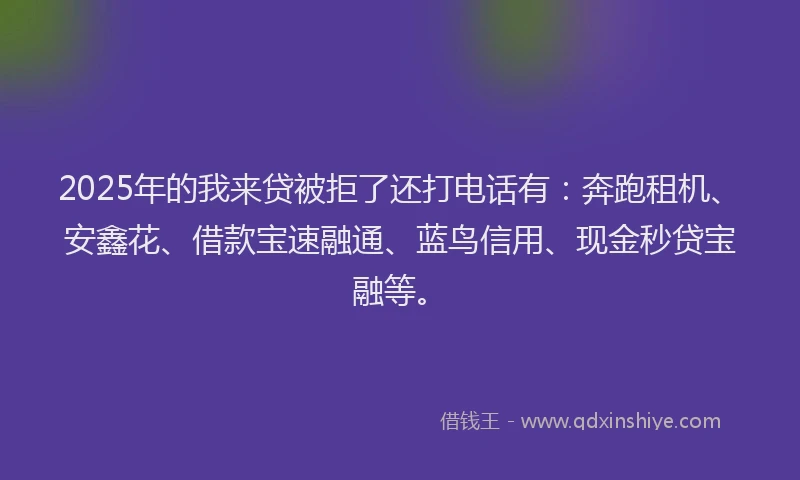 2025年的我来贷被拒了还打电话有：奔跑租机、安鑫花、借款宝速融通、蓝鸟信用、现金秒贷宝融等。