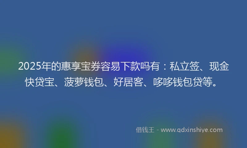 2025年的惠享宝券容易下款吗有：私立签、现金快贷宝、菠萝钱包、好居客、哆哆钱包贷等。