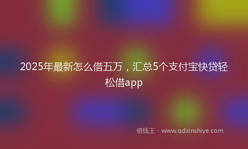 2025年最新怎么借五万，汇总5个支付宝快贷轻松借app