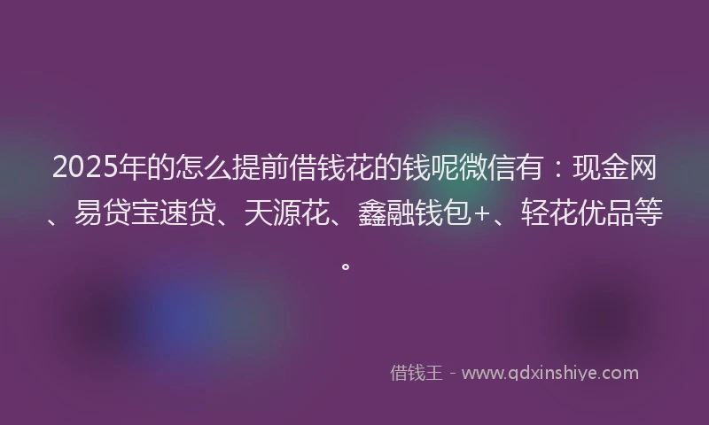 2025年的怎么提前借钱花的钱呢微信有：现金网、易贷宝速贷、天源花、鑫融钱包+、轻花优品等。