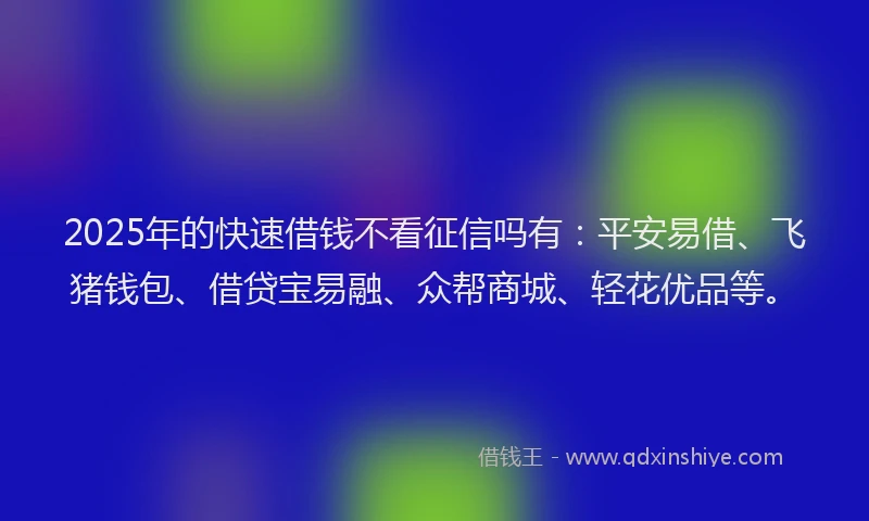2025年的快速借钱不看征信吗有：平安易借、飞猪钱包、借贷宝易融、众帮商城、轻花优品等。