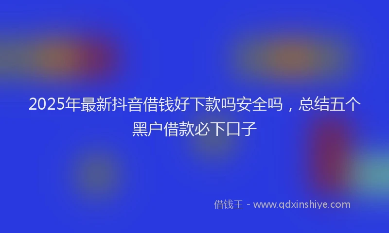 2025年最新抖音借钱好下款吗安全吗，总结五个黑户借款必下口子