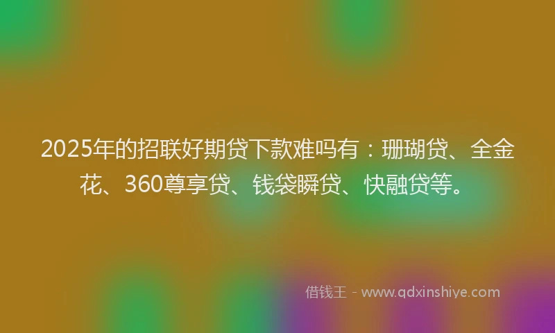 2025年的招联好期贷下款难吗有：珊瑚贷、全金花、360尊享贷、钱袋瞬贷、快融贷等。