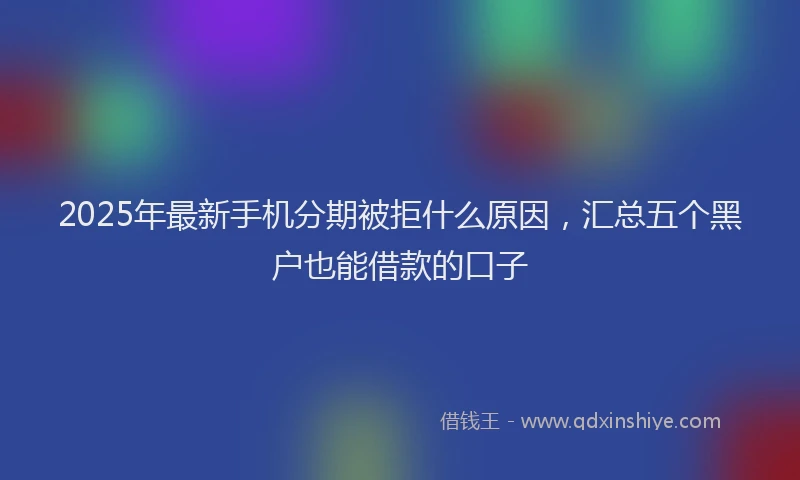 2025年最新手机分期被拒什么原因，汇总五个黑户也能借款的口子