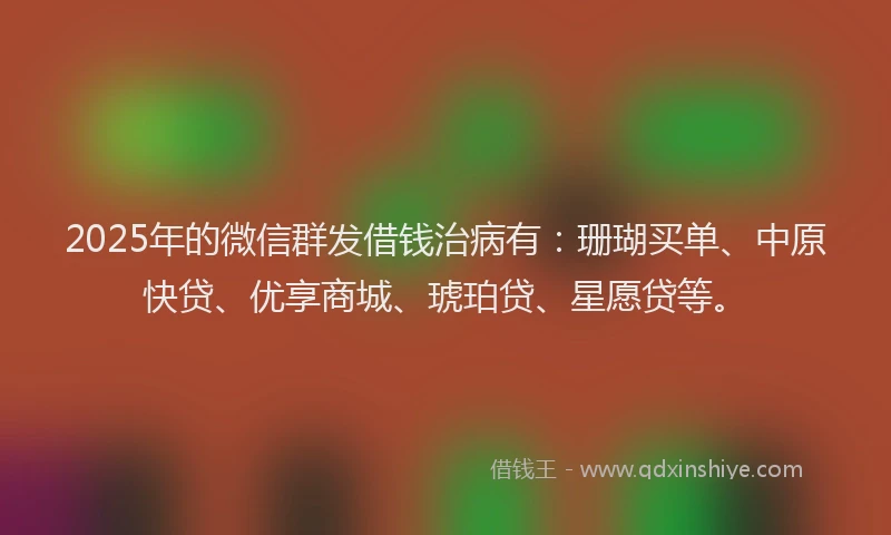 2025年的微信群发借钱治病有：珊瑚买单、中原快贷、优享商城、琥珀贷、星愿贷等。